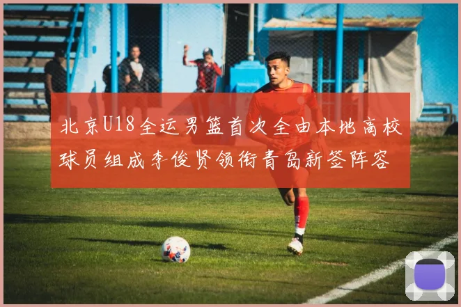 北京U18全运男篮首次全由本地高校球员组成李俊贤领衔青岛新签阵容