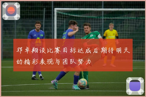 邓卓翔谈比赛目标达成后期待明天的精彩表现与团队努力
