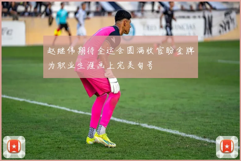 赵继伟期待全运会圆满收官盼金牌为职业生涯画上完美句号