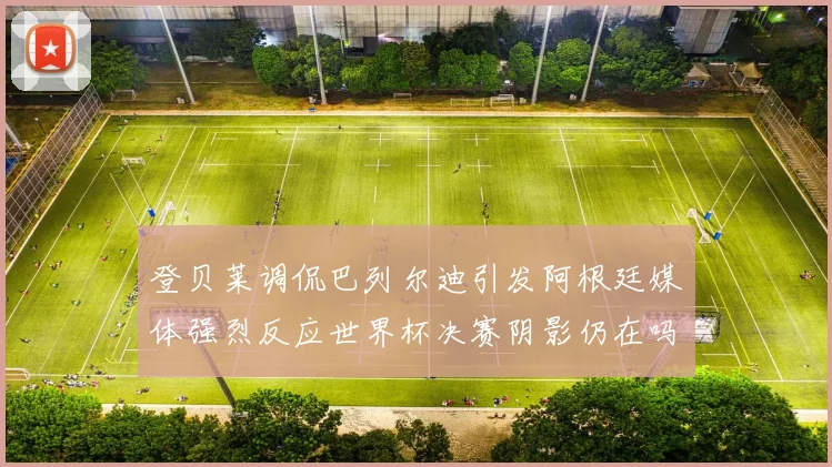 登贝莱调侃巴列尔迪引发阿根廷媒体强烈反应世界杯决赛阴影仍在吗