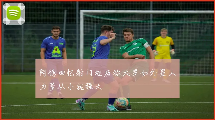 阿德回忆射门经历称大罗如外星人力量从小就强大