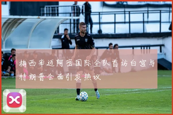 梅西率迈阿密国际全队首访白宫与特朗普会面引发热议