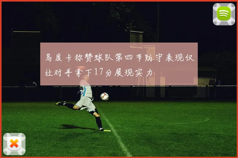 乌度卡称赞球队第四节防守表现仅让对手拿下17分展现实力