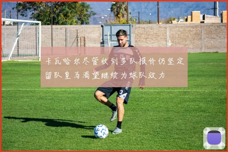 卡瓦哈尔尽管收到多队报价仍坚定留队皇马渴望继续为球队效力