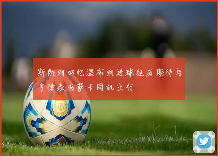 斯凯利回忆温布利进球经历期待与亨德森或萨卡同机出行