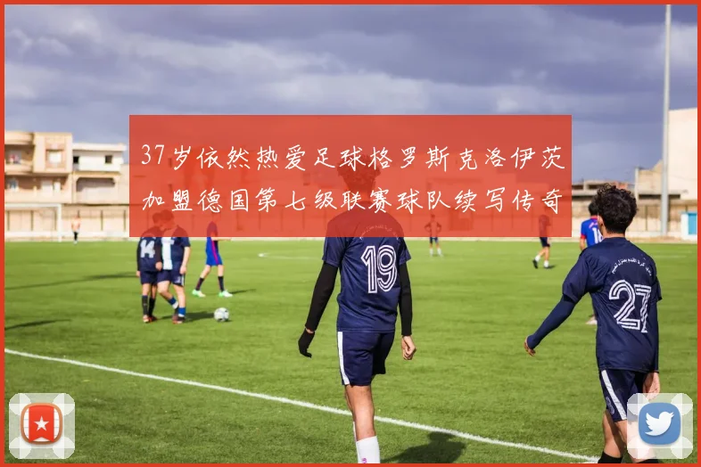 37岁依然热爱足球格罗斯克洛伊茨加盟德国第七级联赛球队续写传奇