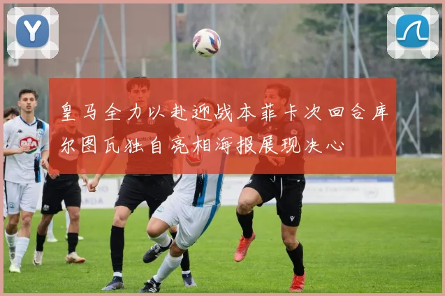 皇马全力以赴迎战本菲卡次回合库尔图瓦独自亮相海报展现决心