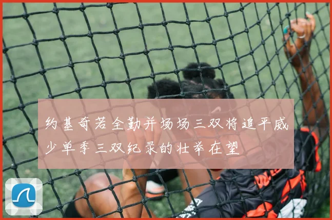 约基奇若全勤并场场三双将追平威少单季三双纪录的壮举在望
