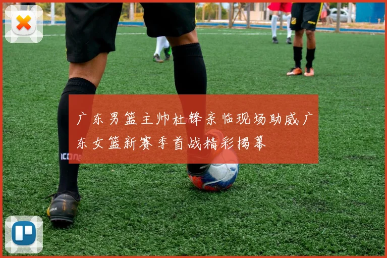 广东男篮主帅杜锋亲临现场助威广东女篮新赛季首战精彩揭幕