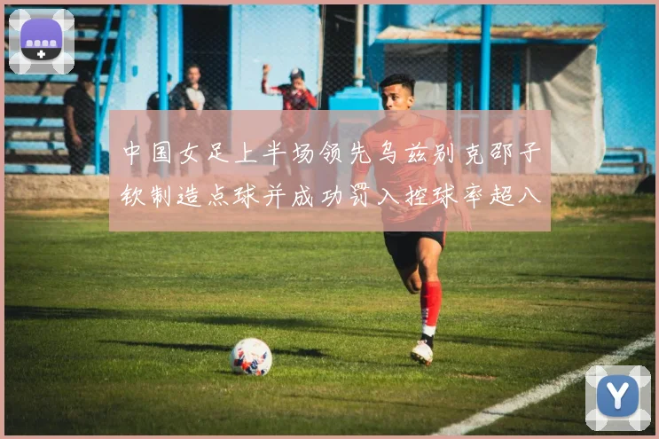 中国女足上半场领先乌兹别克邵子钦制造点球并成功罚入控球率超八成