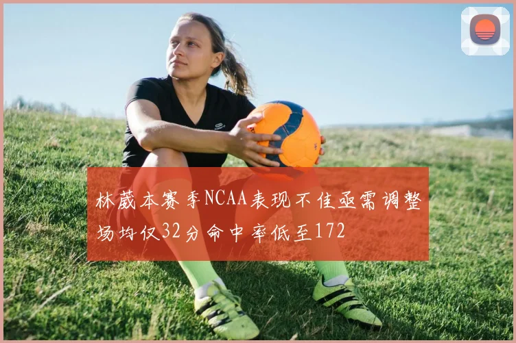 林葳本赛季NCAA表现不佳亟需调整场均仅32分命中率低至172