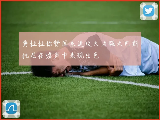 费拉拉称赞国米进攻火力强大巴斯托尼在嘘声中表现出色