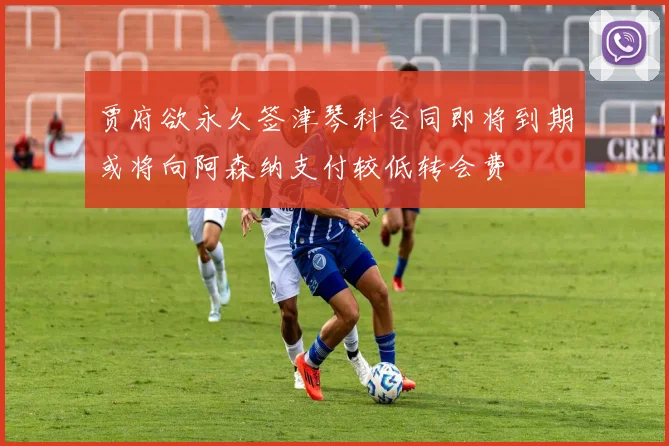 贾府欲永久签津琴科合同即将到期或将向阿森纳支付较低转会费