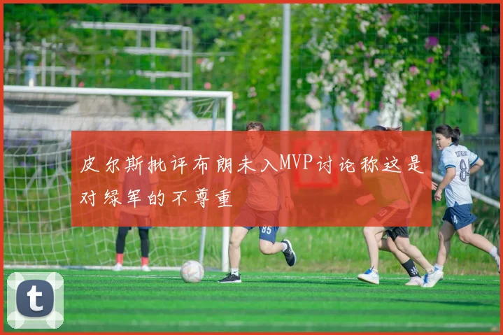 皮尔斯批评布朗未入MVP讨论称这是对绿军的不尊重