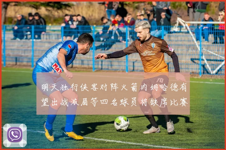 明天独行侠客对阵火箭内姆哈德有望出战浓眉等四名球员将缺席比赛