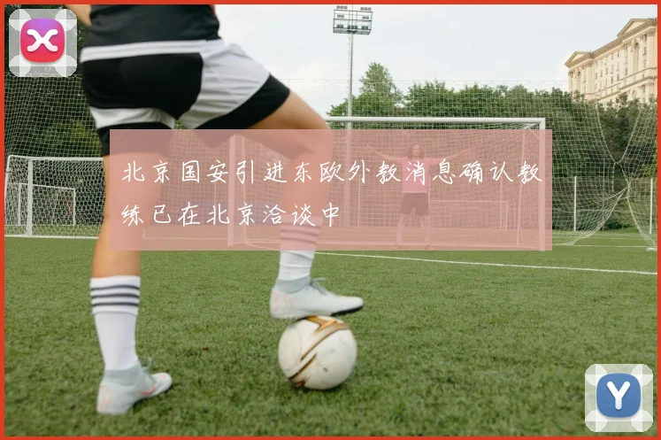 北京国安引进东欧外教消息确认教练已在北京洽谈中