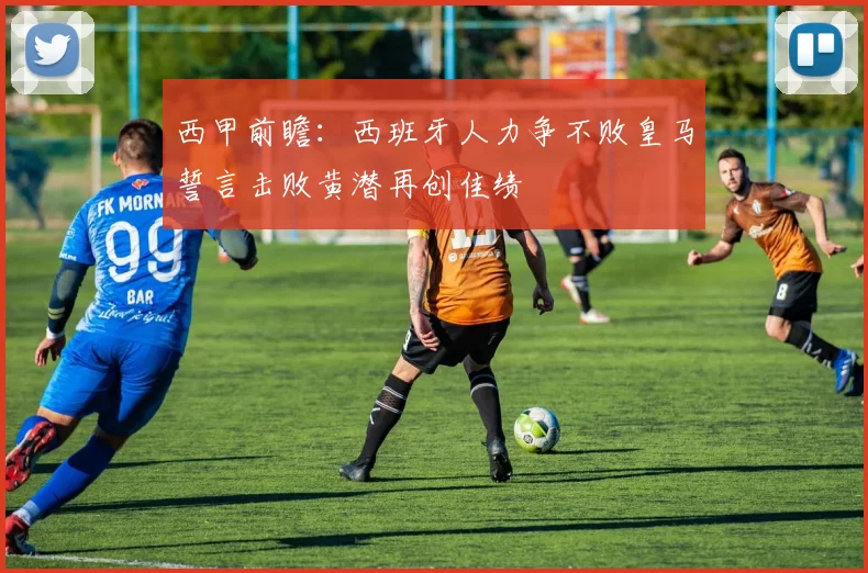 西甲前瞻：西班牙人力争不败皇马誓言击败黄潜再创佳绩